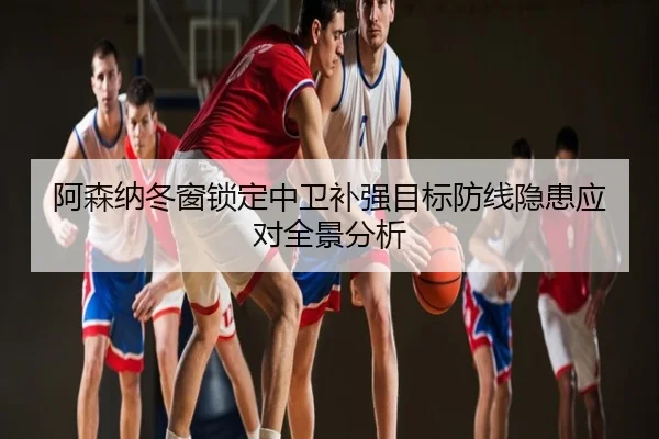 阿森纳冬窗锁定中卫补强目标防线隐患应对全景分析