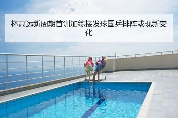 林高远新周期首训加练接发球国乒排阵或现新变化