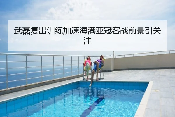 武磊复出训练加速海港亚冠客战前景引关注