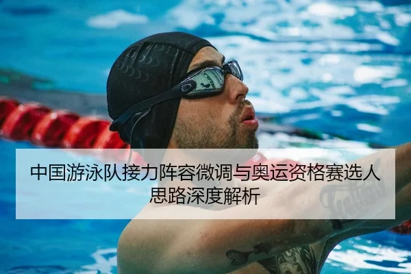 中国游泳队接力阵容微调与奥运资格赛选人思路深度解析